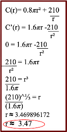 Apply the power rule on the first term and the quotient 
rule on the second term to find the first derivative. To 
find the critical numbers we will set C’(r)=0 where r>0.
Next, we need to rearrange the setup to isolate for r 
using algebra. Move the second term to the left side, 
move 1.6π along into the denominator, and move the r²
onto the right side. Proceed to cube root the term to 
evaluate for r which is approximately equal to 3.47cm.